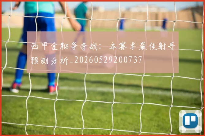 西甲金靴争夺战:本赛季最佳射手预测分析_20260529200737