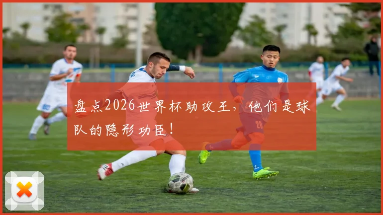盘点2026世界杯助攻王,他们是球队的隐形功臣!
