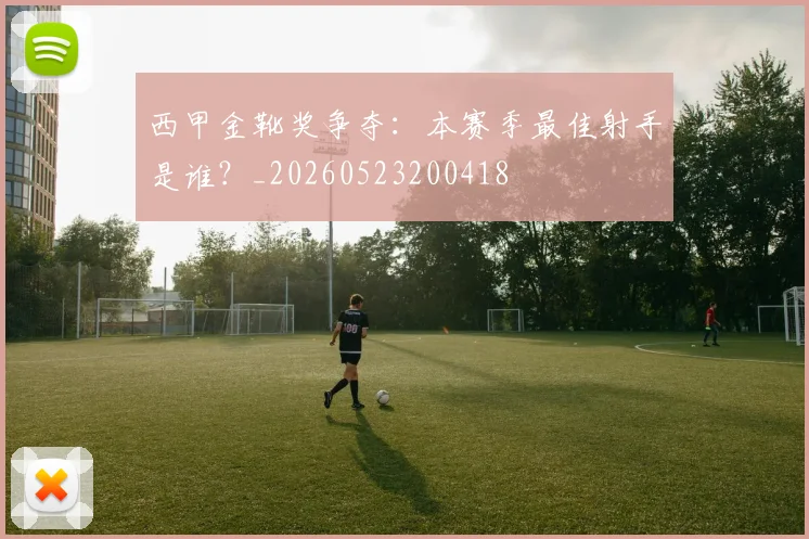 西甲金靴奖争夺:本赛季最佳射手是谁?_20260523200418