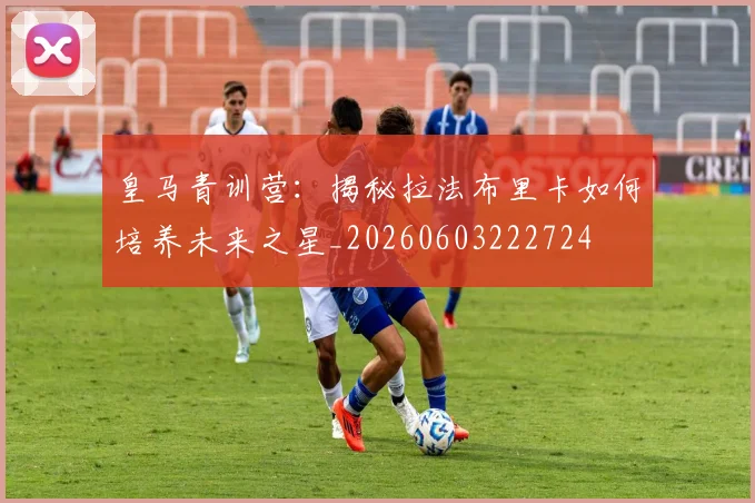 皇马青训营:揭秘拉法布里卡如何培养未来之星_20260603222724