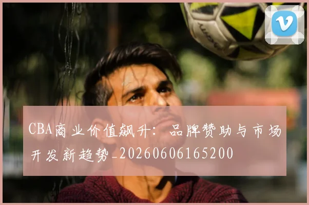 CBA商业价值飙升:品牌赞助与市场开发新趋势_20260606165200