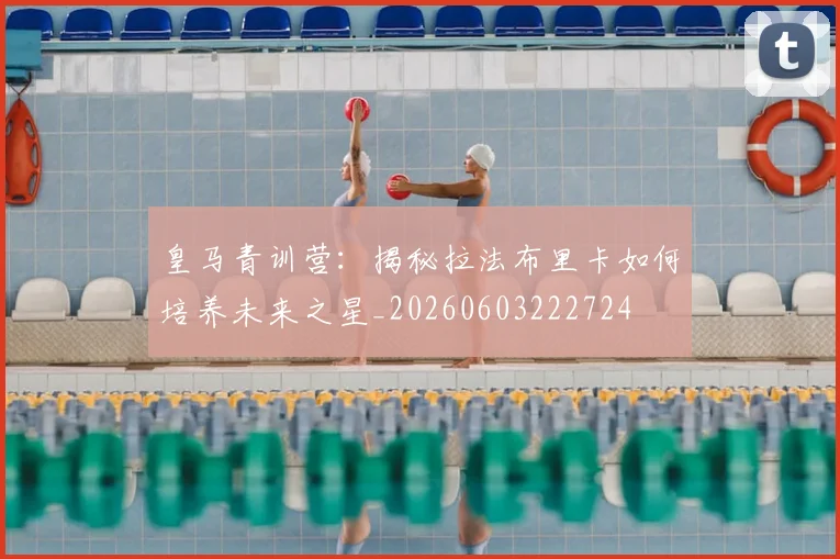 皇马青训营：揭秘拉法布里卡如何培养未来之星_20260603222724