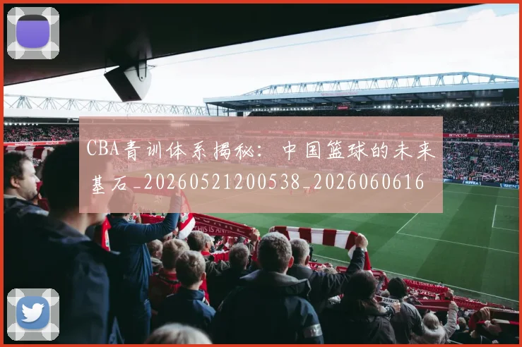 CBA青训体系揭秘：中国篮球的未来基石_20260521200538_20260606165321