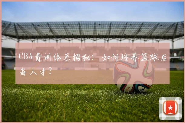 CBA青训体系揭秘:如何培养篮球后备人才?