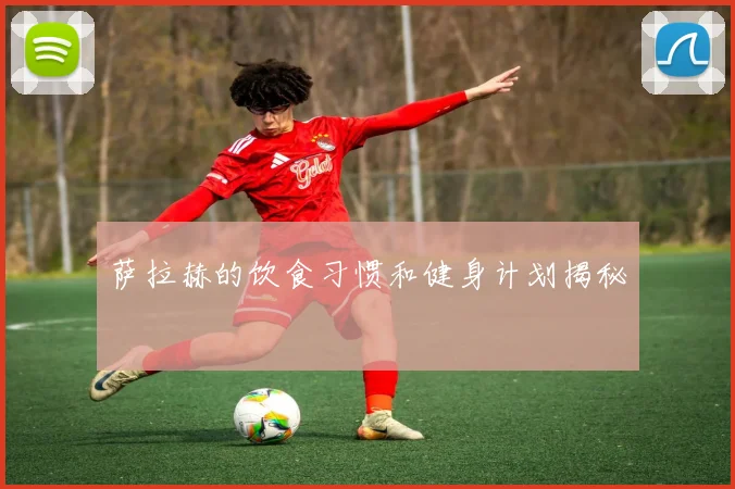 萨拉赫的饮食习惯和健身计划揭秘