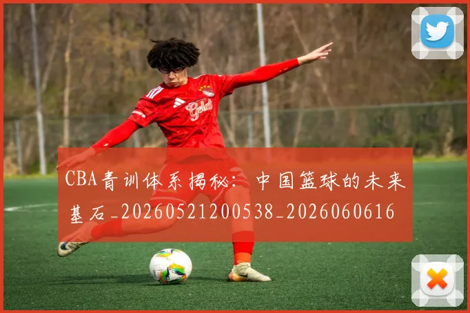 CBA青训体系揭秘：中国篮球的未来基石_20260521200538_20260606165321
